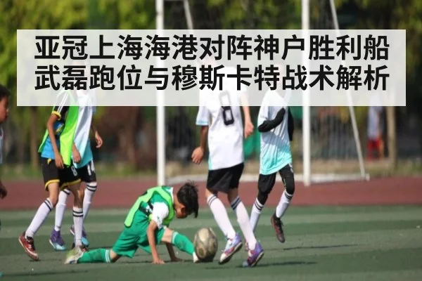 亚冠上海海港对阵神户胜利船武磊跑位与穆斯卡特战术解析