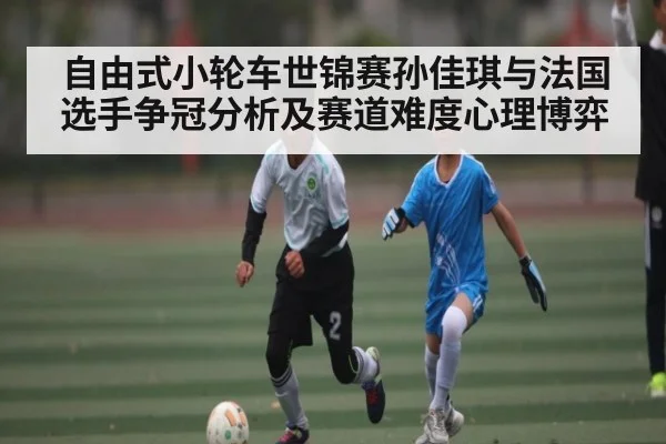 自由式小轮车世锦赛孙佳琪与法国选手争冠分析及赛道难度心理博弈