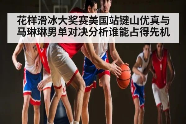 花样滑冰大奖赛美国站键山优真与马琳琳男单对决分析谁能占得先机