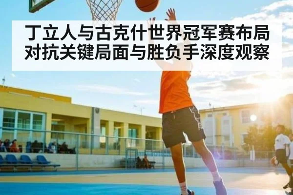 丁立人与古克什世界冠军赛布局对抗关键局面与胜负手深度观察